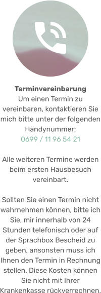 Terminvereinbarung  Um einen Termin zu vereinbaren, kontaktieren Sie mich bitte unter der folgenden Handynummer: 0699 / 11 96 54 21  Alle weiteren Termine werden beim ersten Hausbesuch vereinbart.  Sollten Sie einen Termin nicht wahrnehmen können, bitte ich Sie, mir innerhalb von 24 Stunden telefonisch oder auf der Sprachbox Bescheid zu geben, ansonsten muss ich Ihnen den Termin in Rechnung stellen. Diese Kosten können Sie nicht mit Ihrer Krankenkasse rückverrechnen.